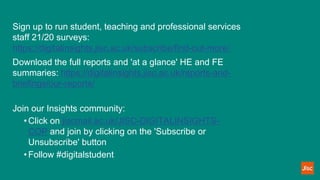 Sign up to run student, teaching and professional services
staff 21/20 surveys:
https://digitalinsights.jisc.ac.uk/subscribe/find-out-more/
Download the full reports and 'at a glance' HE and FE
summaries: https://digitalinsights.jisc.ac.uk/reports-and-
briefings/our-reports/
Join our Insights community:
• Click on jiscmail.ac.uk/JISC-DIGITALINSIGHTS-
COP and join by clicking on the 'Subscribe or
Unsubscribe' button
• Follow #digitalstudent
 