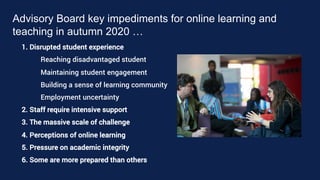 Advisory Board key impediments for online learning and
teaching in autumn 2020 …
1. Disrupted student experience
Reaching disadvantaged student
Maintaining student engagement
Building a sense of learning community
Employment uncertainty
2. Staff require intensive support
3. The massive scale of challenge
4. Perceptions of online learning
5. Pressure on academic integrity
6. Some are more prepared than others
 