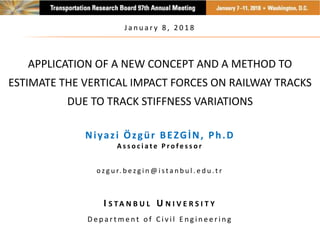 APPLICATION OF A NEW CONCEPT AND A METHOD TO
ESTIMATE THE VERTICAL IMPACT FORCES ON RAILWAY TRACKS
DUE TO TRACK STIFFNESS VARIATIONS
Niyazi Özgür BEZGİN, Ph.D
A s s o c i a t e P r o f e s s o r
o z g u r. b e z g i n @ i s t a n b u l . e d u .t r
I S TA N B U L U N I V E R S I T Y
D e p a r t m e n t o f C i v i l E n g i n e e r i n g
J a n u a r y 8 , 2 0 1 8
 