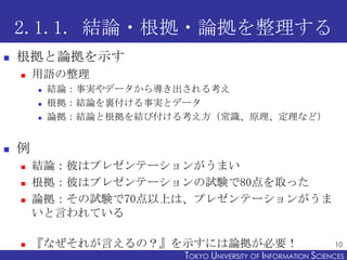 2.1.1. 結論・根拠・論拠を整理する
   根拠と論拠を示す
       用語の整理
           結論：事実やデータから導き出される考え
           根拠：結論を裏付ける事実とデータ
           論拠：結論と根拠を結び付ける考え方（常識、原理、定理など）


   例
       結論：彼はプレゼンテーションがうまい
       根拠：彼はプレゼンテーションの試験で80点を取った
       論拠：その試験で70点以上は、プレゼンテーションがうま
        いと言われている

       『なぜそれが言えるの？』を示すには論拠が必要！                                 10
                          TOKYO UNIVERSITY OF ITOKYO JOHO USCIENCES
                                               NFORMATION NIVERSITY
 