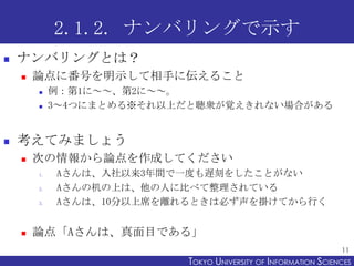 2.1.2. ナンバリングで示す
   ナンバリングとは？
       論点に番号を明示して相手に伝えること
            例：第1に～～、第2に～～。
            3～4つにまとめる※それ以上だと聴衆が覚えきれない場合がある


   考えてみましょう
       次の情報から論点を作成してください
        1.   Aさんは、入社以来3年間で一度も遅刻をしたことがない
        2.   Aさんの机の上は、他の人に比べて整理されている
        3.   Aさんは、10分以上席を離れるときは必ず声を掛けてから行く


       論点「Aさんは、真面目である」
                                                                 11
                           TOKYO UNIVERSITY OF ITOKYO JOHO USCIENCES
                                                NFORMATION NIVERSITY
 