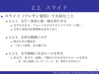 2.2. スライド
   スライド（プレゼン資料）で大切なこと
       2.2.1. 文字・図表に統一感を持たせる
           文字の大きさ、フォントなどはスライドマスターで統一
           文章と図表の位置関係を決めておく

       2.2.2. 文章は簡潔に示す
           体言止めの徹底化
           「1文＝1意味」を心掛ける

       2.2.2. 文字修飾に自分ルールを作る
           赤文字、青文字、波線、下線などの自分なりのルールを作る
               赤：特に強調したいキーワード、青：参照する内容など


                                                                   17
                             TOKYO UNIVERSITY OF ITOKYO JOHO USCIENCES
                                                  NFORMATION NIVERSITY
 
