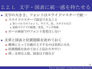 2.2.1. 文字・図表に統一感を持たせる
   文字の大きさ、フォントはスライドマスターで統一
       スライドマスターで設定できること
           各レベルでのフォント、サイズ、色、スタイルなど
           表紙スライドの配置、背景、フッタ情報
       ホーム画面でのフォント変更はしない

   文章と図表と位置関係を決めておく
       聴衆にとって目線が上下するのは負担になる
       位置関係を決めておくと伝わりやすい
       例：文章は上部、図表は下部など


                                                                18
                          TOKYO UNIVERSITY OF ITOKYO JOHO USCIENCES
                                               NFORMATION NIVERSITY
 