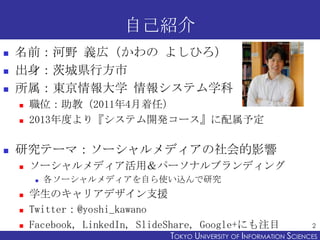 自己紹介
   名前：河野 義広（かわの よしひろ）
   出身：茨城県行方市
   所属：東京情報大学 情報システム学科
       職位：助教（2011年4月着任）
       2013年度より『システム開発コース』に配属予定

   研究テーマ：ソーシャルメディアの社会的影響
       ソーシャルメディア活用＆パーソナルブランディング
            各ソーシャルメディアを自ら使い込んで研究
       学生のキャリアデザイン支援
       Twitter：@yoshi_kawano
       Facebook, LinkedIn, SlideShare, Google+にも注目                    2
                                TOKYO UNIVERSITY OF ITOKYO JOHO USCIENCES
                                                     NFORMATION NIVERSITY
 