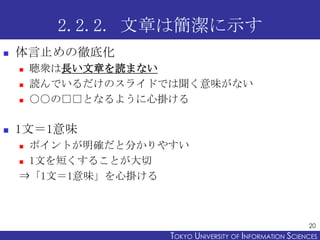 2.2.2. 文章は簡潔に示す
   体言止めの徹底化
       聴衆は長い文章を読まない
       読んでいるだけのスライドでは聞く意味がない
       ○○の□□となるように心掛ける

   1文＝1意味
     ポイントが明確だと分かりやすい
     1文を短くすることが大切

    ⇒「1文＝1意味」を心掛ける



                                                           20
                     TOKYO UNIVERSITY OF ITOKYO JOHO USCIENCES
                                          NFORMATION NIVERSITY
 