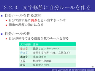 2.2.3. 文字修飾に自分ルールを作る
   自分ルールを作る意味
       自分で話す際に要点を思い出すきっかけ
       聴衆の理解の助けになる

   自分ルールの例
       自分が納得できる適度な数のルールを作る
           文字修飾 意味
           赤文字   強調したいキーワード
           青文字   参照する内容（URL、文献など）
           太文字   重要な事柄
           下線    解決すべき課題
           波線    提案する内容
                                                                21
                          TOKYO UNIVERSITY OF ITOKYO JOHO USCIENCES
                                               NFORMATION NIVERSITY
 