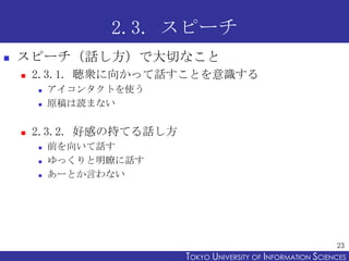 2.3. スピーチ
   スピーチ（話し方）で大切なこと
       2.3.1. 聴衆に向かって話すことを意識する
           アイコンタクトを使う
           原稿は読まない

       2.3.2. 好感の持てる話し方
           前を向いて話す
           ゆっくりと明瞭に話す
           あーとか言わない




                                                                 23
                           TOKYO UNIVERSITY OF ITOKYO JOHO USCIENCES
                                                NFORMATION NIVERSITY
 
