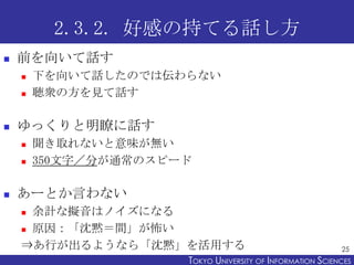 2.3.2. 好感の持てる話し方
   前を向いて話す
       下を向いて話したのでは伝わらない
       聴衆の方を見て話す

   ゆっくりと明瞭に話す
       聞き取れないと意味が無い
       350文字／分が通常のスピード

   あーとか言わない
     余計な擬音はノイズになる
     原因：「沈黙＝間」が怖い

    ⇒あ行が出るようなら「沈黙」を活用する                                     25
                      TOKYO UNIVERSITY OF ITOKYO JOHO USCIENCES
                                           NFORMATION NIVERSITY
 