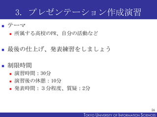 3. プレゼンテーション作成演習
   テーマ
       所属する高校のPR、自分の活動など


   最後の仕上げ、発表練習をしましょう

   制限時間
       演習時間：30分
       演習後の休憩：10分
       発表時間：３分程度、質疑：2分



                                                            26
                      TOKYO UNIVERSITY OF ITOKYO JOHO USCIENCES
                                           NFORMATION NIVERSITY
 