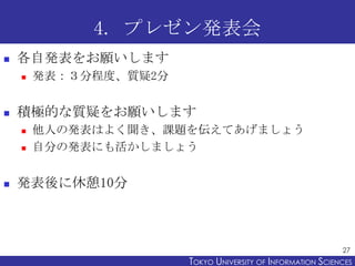 4. プレゼン発表会
   各自発表をお願いします
       発表：３分程度、質疑2分


   積極的な質疑をお願いします
       他人の発表はよく聞き、課題を伝えてあげましょう
       自分の発表にも活かしましょう


   発表後に休憩10分



                                                             27
                       TOKYO UNIVERSITY OF ITOKYO JOHO USCIENCES
                                            NFORMATION NIVERSITY
 