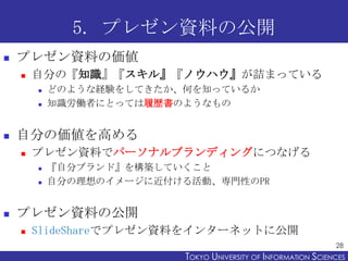 5. プレゼン資料の公開
   プレゼン資料の価値
       自分の『知識』『スキル』『ノウハウ』が詰まっている
           どのような経験をしてきたか、何を知っているか
           知識労働者にとっては履歴書のようなもの


   自分の価値を高める
       プレゼン資料でパーソナルブランディングにつなげる
           『自分ブランド』を構築していくこと
           自分の理想のイメージに近付ける活動、専門性のPR


   プレゼン資料の公開
       SlideShareでプレゼン資料をインターネットに公開
                                                                28
                          TOKYO UNIVERSITY OF ITOKYO JOHO USCIENCES
                                               NFORMATION NIVERSITY
 