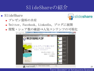 SlideShareの紹介
   SlideShare
       プレゼン資料の共有
       Twitter、Facebook、LinkedIn、ブログに展開
       閲覧・シェア数の確認⇒人気コンテンツの可視化




                                                                 29
                           TOKYO UNIVERSITY OF ITOKYO JOHO USCIENCES
                                                NFORMATION NIVERSITY
 