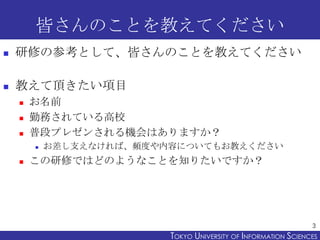 皆さんのことを教えてください
   研修の参考として、皆さんのことを教えてください

   教えて頂きたい項目
       お名前
       勤務されている高校
       普段プレゼンされる機会はありますか？
           お差し支えなければ、頻度や内容についてもお教えください
       この研修ではどのようなことを知りたいですか？




                                                                 3
                          TOKYO UNIVERSITY OF ITOKYO JOHO USCIENCES
                                               NFORMATION NIVERSITY
 