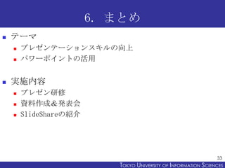 6. まとめ
   テーマ
       プレゼンテーションスキルの向上
       パワーポイントの活用


   実施内容
       プレゼン研修
       資料作成＆発表会
       SlideShareの紹介




                                                                 33
                           TOKYO UNIVERSITY OF ITOKYO JOHO USCIENCES
                                                NFORMATION NIVERSITY
 