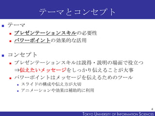 テーマとコンセプト
   テーマ
       プレゼンテーションスキルの必要性
       パワーポイントの効果的な活用

   コンセプト
       プレゼンテーションスキルは説得・説明の場面で役立つ
        ⇒伝えたいメッセージをしっかり伝えることが大事
       パワーポイントはメッセージを伝えるためのツール
           スライドの構成や伝え方が大切
           アニメーションや効果は補助的に利用



                                                                 4
                          TOKYO UNIVERSITY OF ITOKYO JOHO USCIENCES
                                               NFORMATION NIVERSITY
 