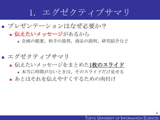 1. エグゼクティブサマリ
   プレゼンテーションはなぜ必要か？
       伝えたいメッセージがあるから
           企画の提案、相手の説得、商品の説明、研究紹介など


   エグゼクティブサマリ
       伝えたいメッセージをまとめた1枚のスライド
           本当に時間がないときは、そのスライドだけ見せる
       あとはそれを伝えやすくするための肉付け




                                                                 6
                          TOKYO UNIVERSITY OF ITOKYO JOHO USCIENCES
                                               NFORMATION NIVERSITY
 