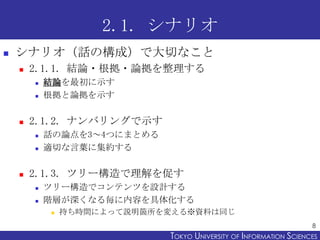 2.1. シナリオ
   シナリオ（話の構成）で大切なこと
       2.1.1. 結論・根拠・論拠を整理する
           結論を最初に示す
           根拠と論拠を示す

       2.1.2. ナンバリングで示す
           話の論点を3～4つにまとめる
           適切な言葉に集約する

       2.1.3. ツリー構造で理解を促す
           ツリー構造でコンテンツを設計する
           階層が深くなる毎に内容を具体化する
               持ち時間によって説明箇所を変える※資料は同じ
                                                                    8
                             TOKYO UNIVERSITY OF ITOKYO JOHO USCIENCES
                                                  NFORMATION NIVERSITY
 