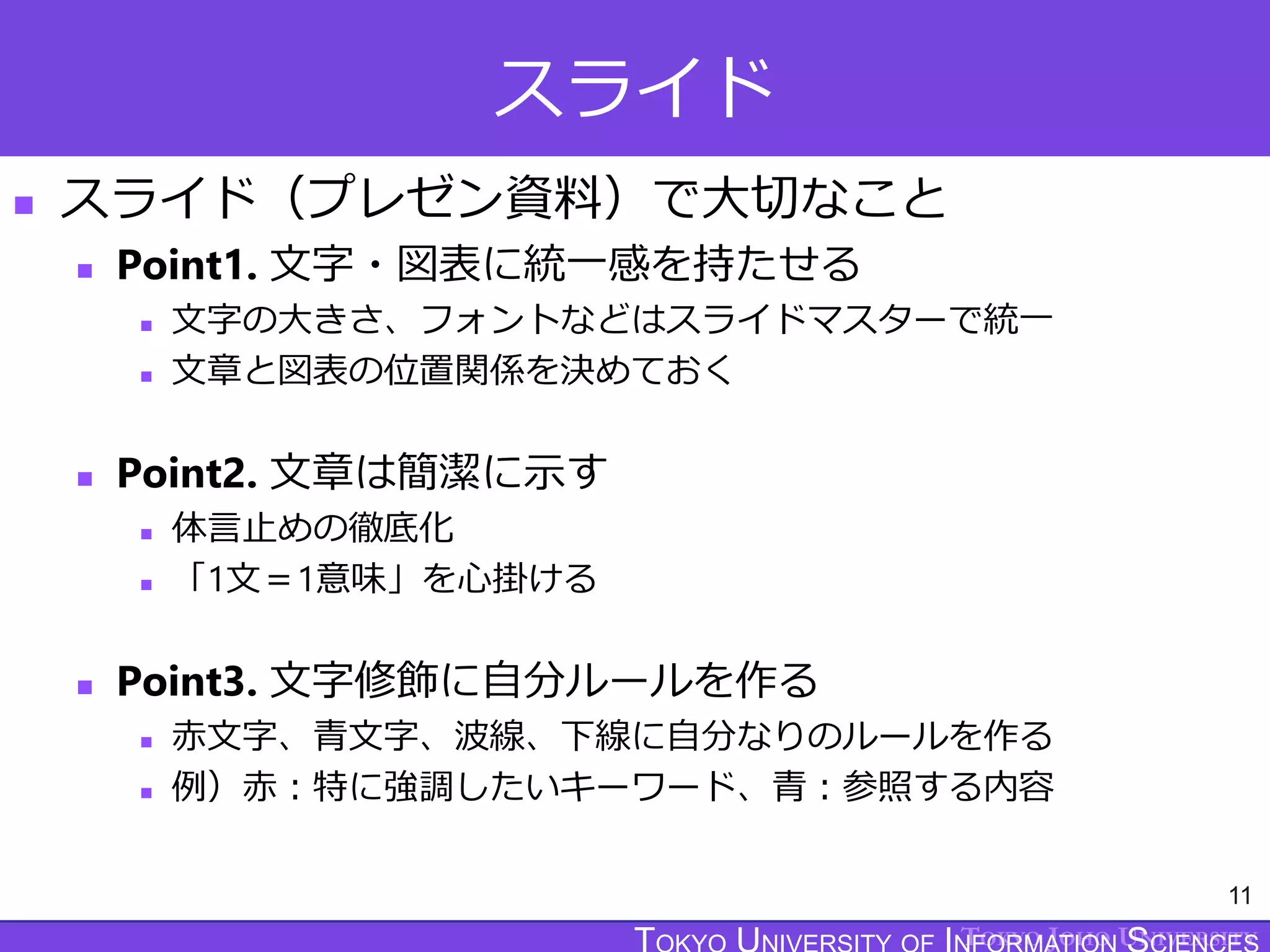 TOKYO JOHO UNIVERSITY
スライド
 スライド（プレゼン資料）で大切なこと
 Point1. 文字・図表に統一感を持たせる
 文字の大きさ、フォントなどはスライドマスターで統一
 文章と図表の位置関係を決めておく
 Point2. 文章は簡潔に示す
 体言止めの徹底化
 「1文＝1意味」を心掛ける
 Point3. 文字修飾に自分ルールを作る
 赤文字、青文字、波線、下線に自分なりのルールを作る
 例）赤：特に強調したいキーワード、青：参照する内容
11
 