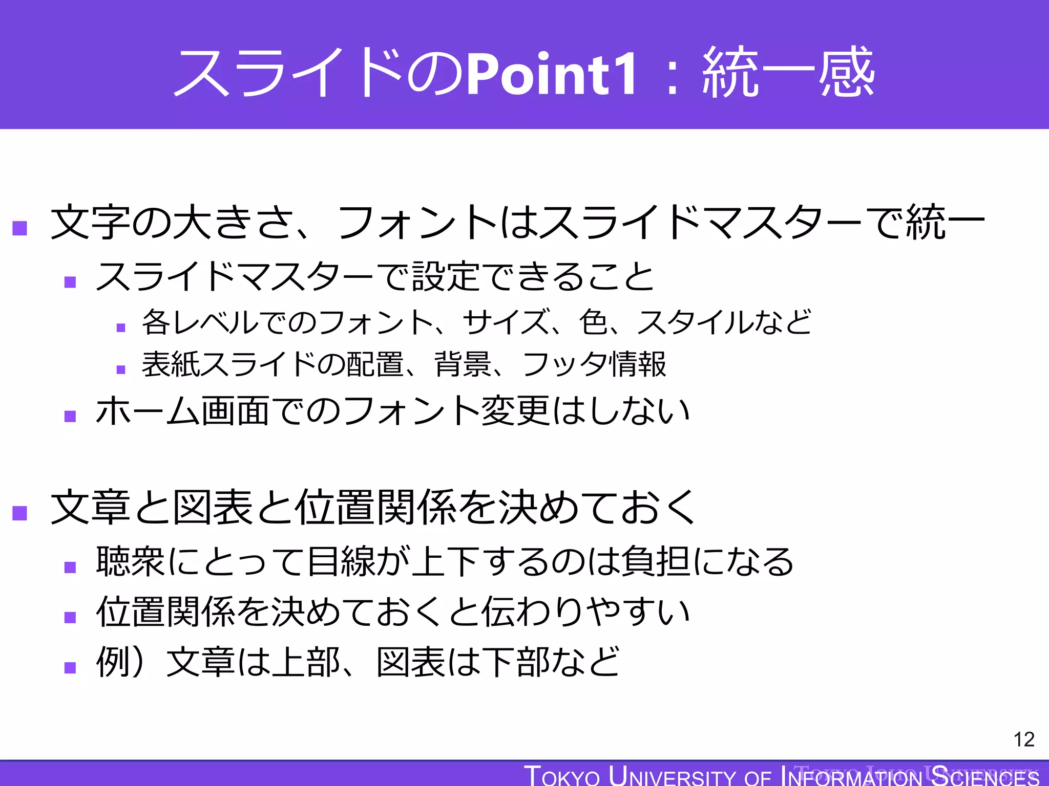 TOKYO JOHO UNIVERSITY
スライドのPoint1：統一感
 文字の大きさ、フォントはスライドマスターで統一
 スライドマスターで設定できること
 各レベルでのフォント、サイズ、色、スタイルなど
 表紙スライドの配置、背景、フッタ情報
 ホーム画面でのフォント変更はしない
 文章と図表と位置関係を決めておく
 聴衆にとって目線が上下するのは負担になる
 位置関係を決めておくと伝わりやすい
 例）文章は上部、図表は下部など
12
 