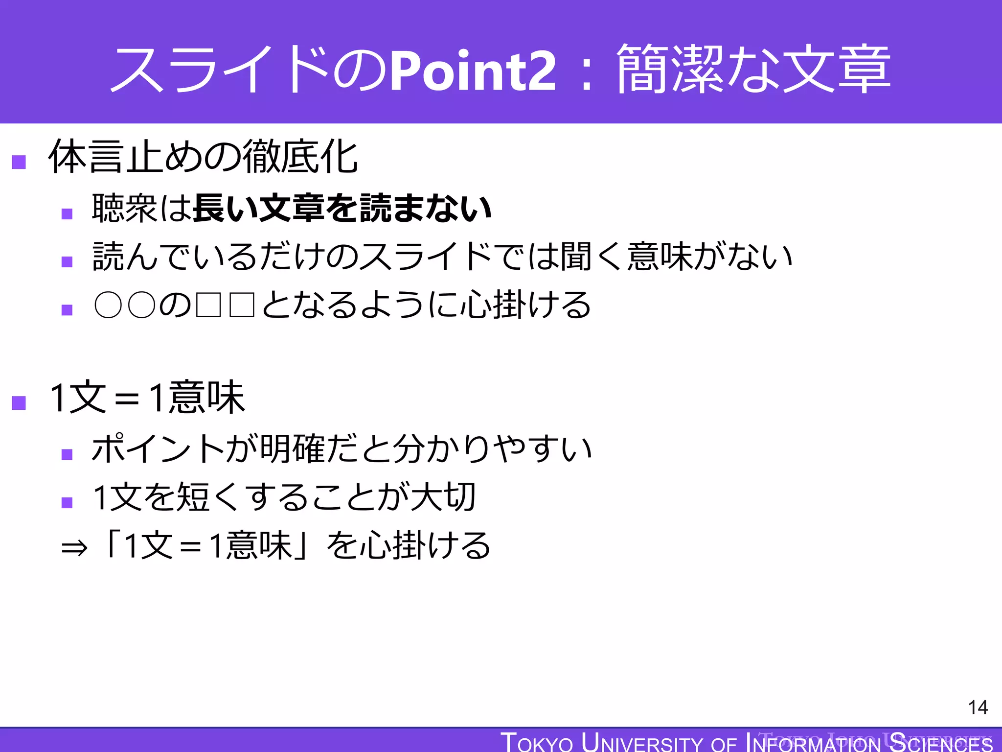TOKYO JOHO UNIVERSITY
スライドのPoint2：簡潔な文章
14
 体言止めの徹底化
 聴衆は長い文章を読まない
 読んでいるだけのスライドでは聞く意味がない
 ○○の□□となるように心掛ける
 1文＝1意味
 ポイントが明確だと分かりやすい
 1文を短くすることが大切
⇒「1文＝1意味」を心掛ける
 