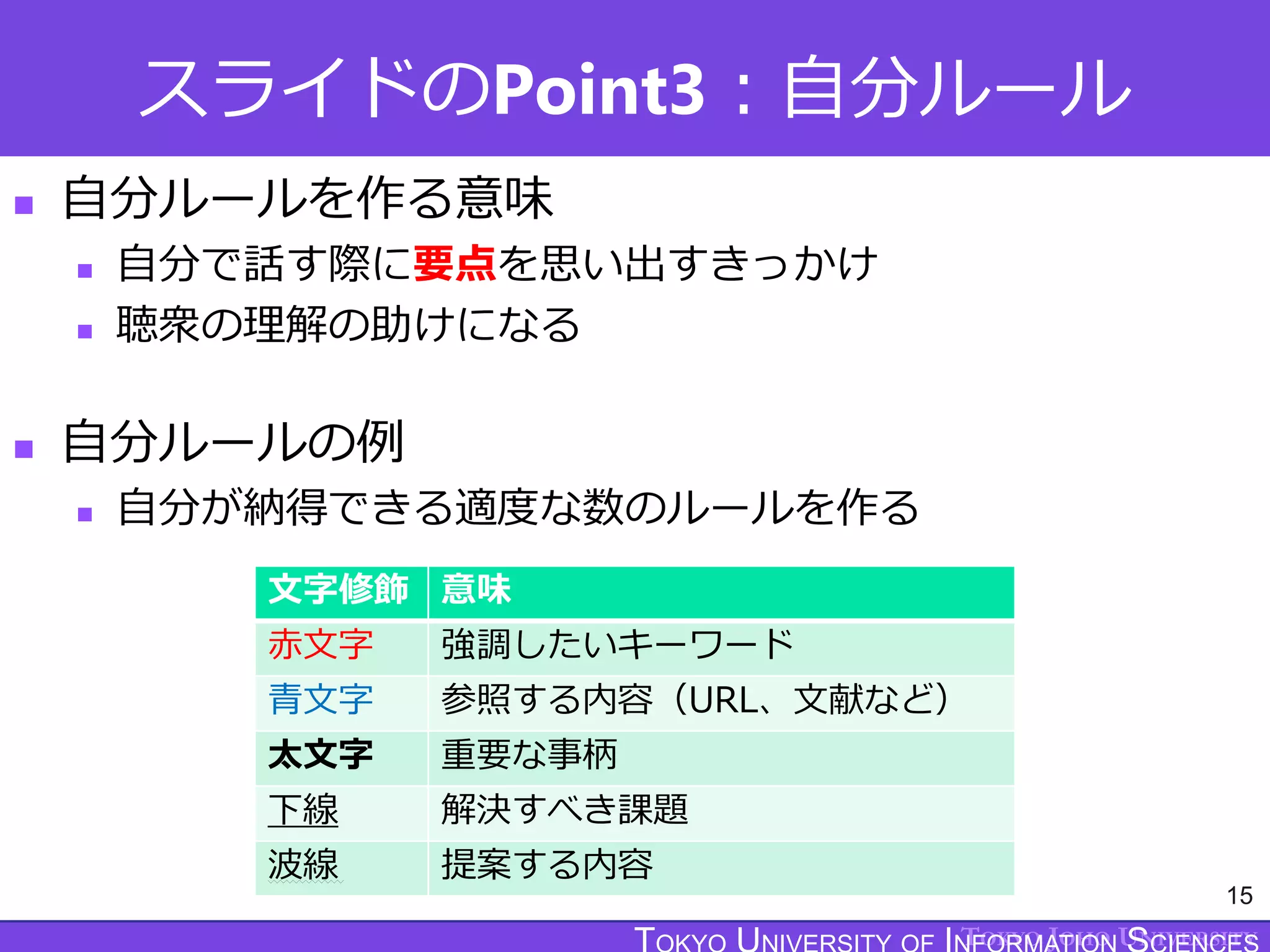 TOKYO JOHO UNIVERSITY
スライドのPoint3：自分ルール
15
 自分ルールを作る意味
 自分で話す際に要点を思い出すきっかけ
 聴衆の理解の助けになる
 自分ルールの例
 自分が納得できる適度な数のルールを作る
文字修飾 意味
赤文字 強調したいキーワード
青文字 参照する内容（URL、文献など）
太文字 重要な事柄
下線 解決すべき課題
波線 提案する内容
 