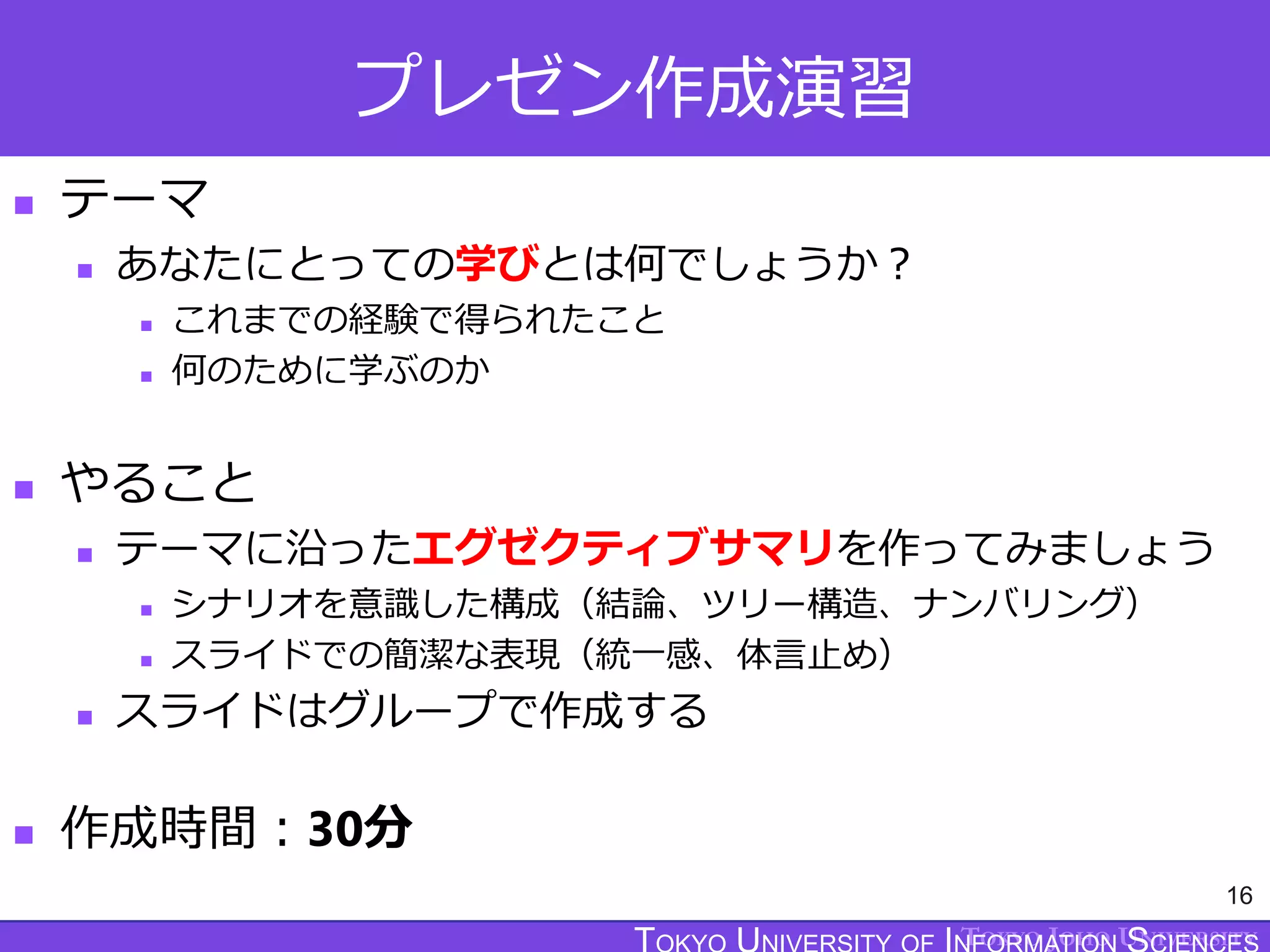 TOKYO JOHO UNIVERSITY
プレゼン作成演習
 テーマ
 あなたにとっての学びとは何でしょうか？
 これまでの経験で得られたこと
 何のために学ぶのか
 やること
 テーマに沿ったエグゼクティブサマリを作ってみましょう
 シナリオを意識した構成（結論、ツリー構造、ナンバリング）
 スライドでの簡潔な表現（統一感、体言止め）
 スライドはグループで作成する
 作成時間：30分
16
 