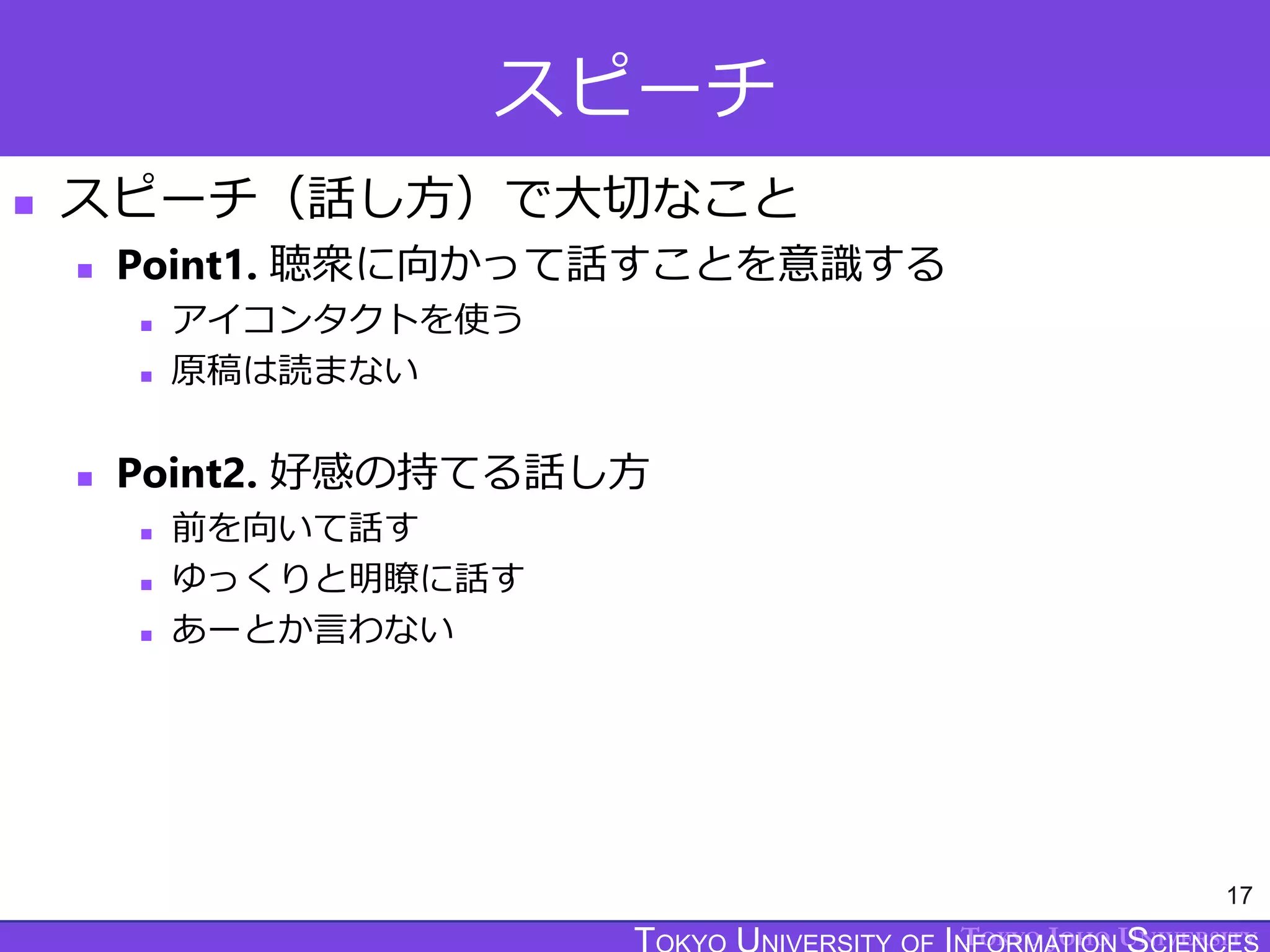 TOKYO JOHO UNIVERSITY
スピーチ
 スピーチ（話し方）で大切なこと
 Point1. 聴衆に向かって話すことを意識する
 アイコンタクトを使う
 原稿は読まない
 Point2. 好感の持てる話し方
 前を向いて話す
 ゆっくりと明瞭に話す
 あーとか言わない
17
 