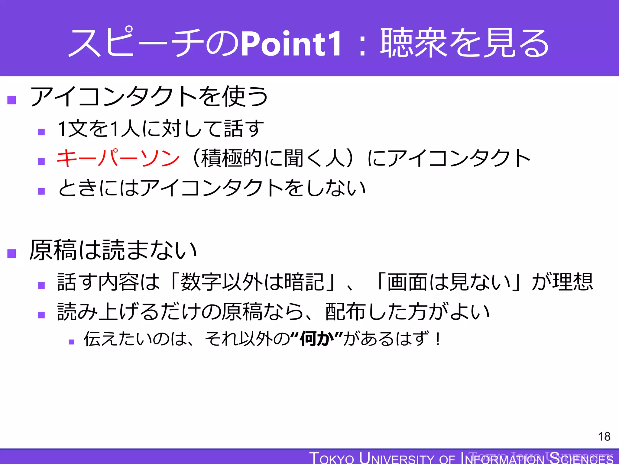 TOKYO JOHO UNIVERSITY
スピーチのPoint1：聴衆を見る
 アイコンタクトを使う
 1文を1人に対して話す
 キーパーソン（積極的に聞く人）にアイコンタクト
 ときにはアイコンタクトをしない
 原稿は読まない
 話す内容は「数字以外は暗記」、「画面は見ない」が理想
 読み上げるだけの原稿なら、配布した方がよい
 伝えたいのは、それ以外の“何か”があるはず！
18
 