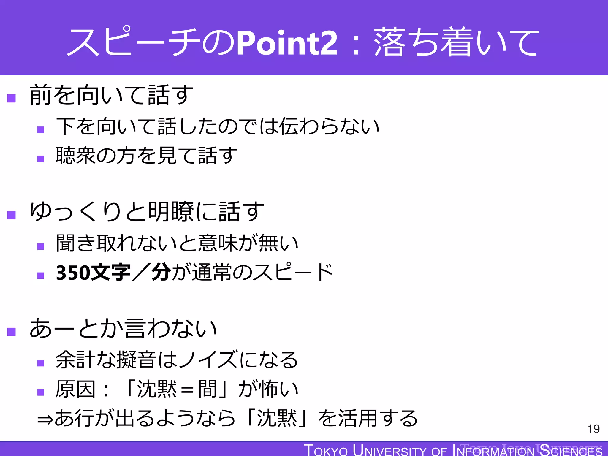TOKYO JOHO UNIVERSITY
スピーチのPoint2：落ち着いて
 前を向いて話す
 下を向いて話したのでは伝わらない
 聴衆の方を見て話す
 ゆっくりと明瞭に話す
 聞き取れないと意味が無い
 350文字／分が通常のスピード
 あーとか言わない
 余計な擬音はノイズになる
 原因：「沈黙＝間」が怖い
⇒あ行が出るようなら「沈黙」を活用する 19
 
