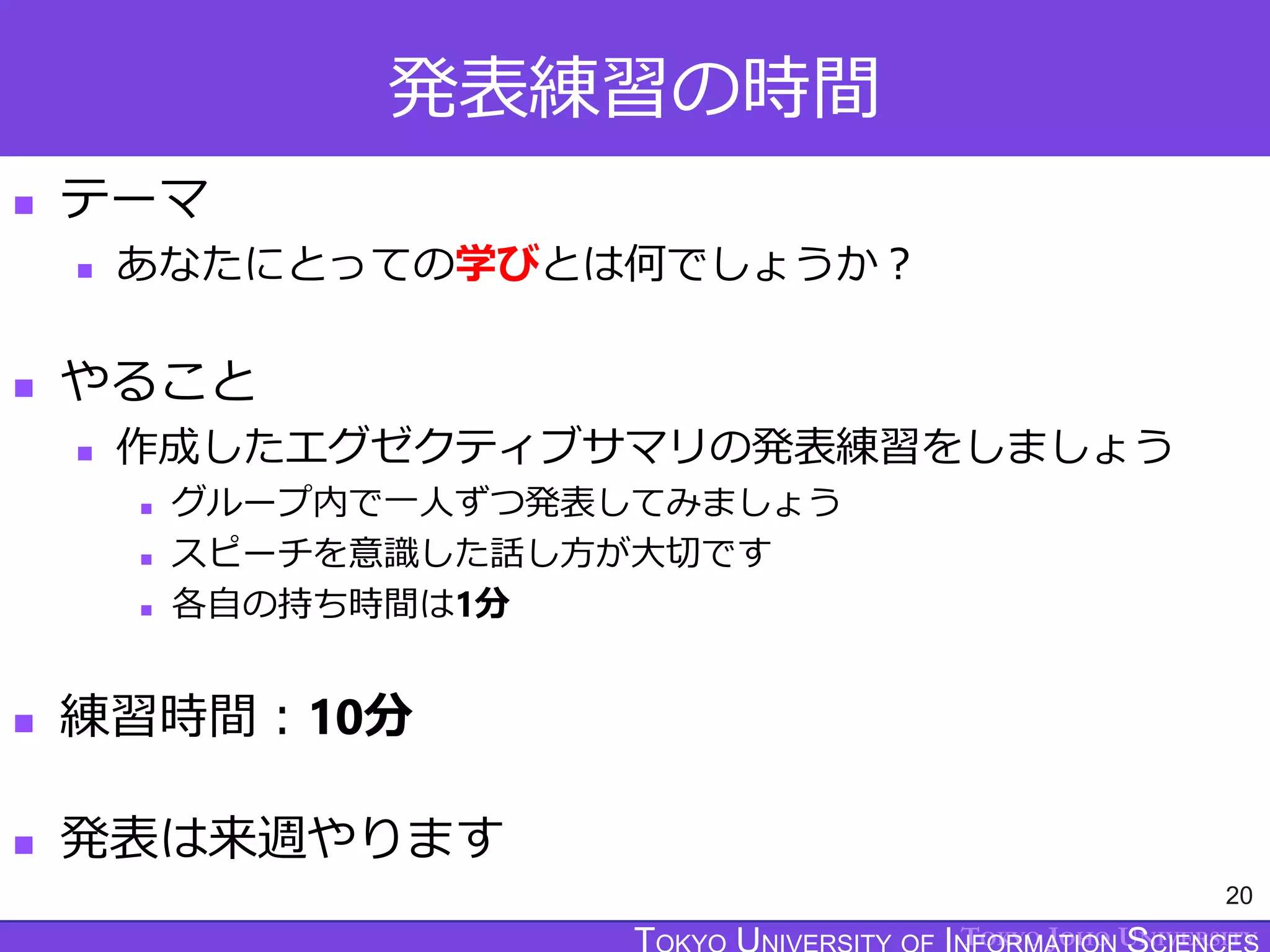 TOKYO JOHO UNIVERSITY
発表練習の時間
 テーマ
 あなたにとっての学びとは何でしょうか？
 やること
 作成したエグゼクティブサマリの発表練習をしましょう
 グループ内で一人ずつ発表してみましょう
 スピーチを意識した話し方が大切です
 各自の持ち時間は1分
 練習時間：10分
 発表は来週やります
20
 