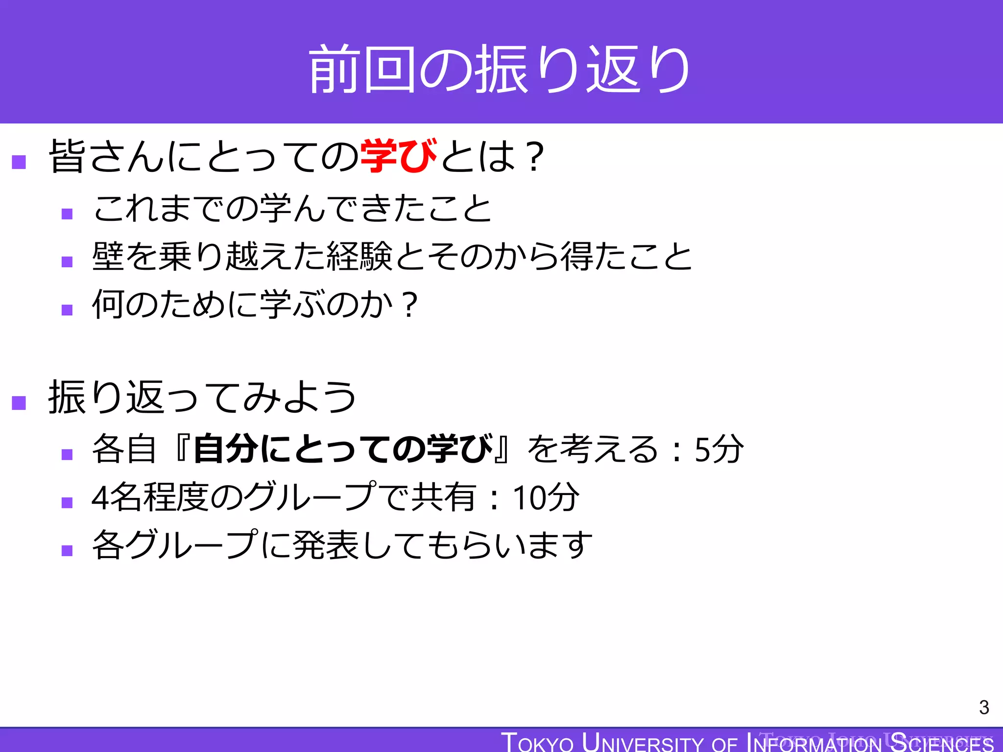 TOKYO JOHO UNIVERSITY
前回の振り返り
 皆さんにとっての学びとは？
 これまでの学んできたこと
 壁を乗り越えた経験とそのから得たこと
 何のために学ぶのか？
 振り返ってみよう
 各自『自分にとっての学び』を考える：5分
 4名程度のグループで共有：10分
 各グループに発表してもらいます
3
 