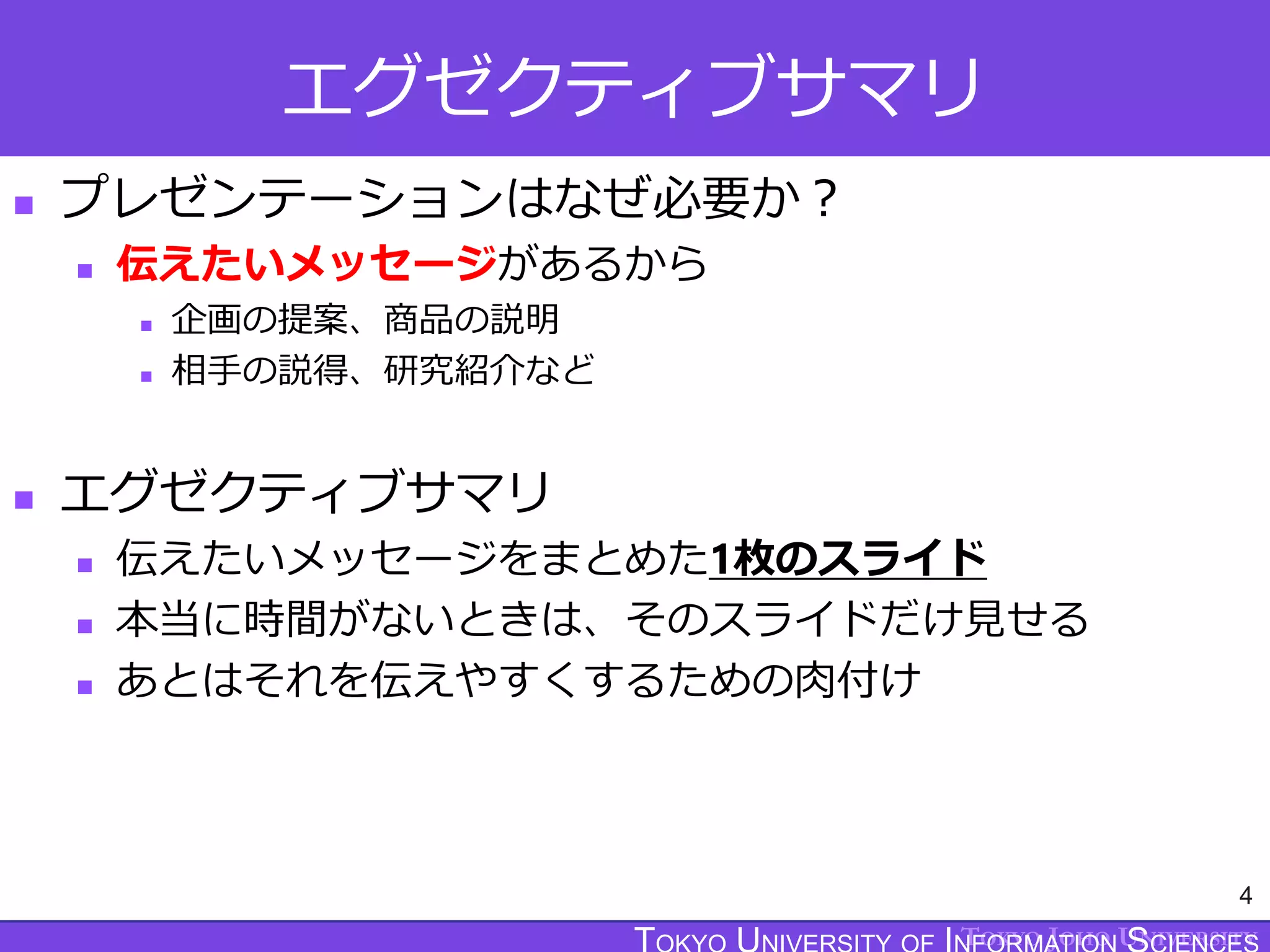 TOKYO JOHO UNIVERSITY
エグゼクティブサマリ
 プレゼンテーションはなぜ必要か？
 伝えたいメッセージがあるから
 企画の提案、商品の説明
 相手の説得、研究紹介など
 エグゼクティブサマリ
 伝えたいメッセージをまとめた1枚のスライド
 本当に時間がないときは、そのスライドだけ見せる
 あとはそれを伝えやすくするための肉付け
4
 