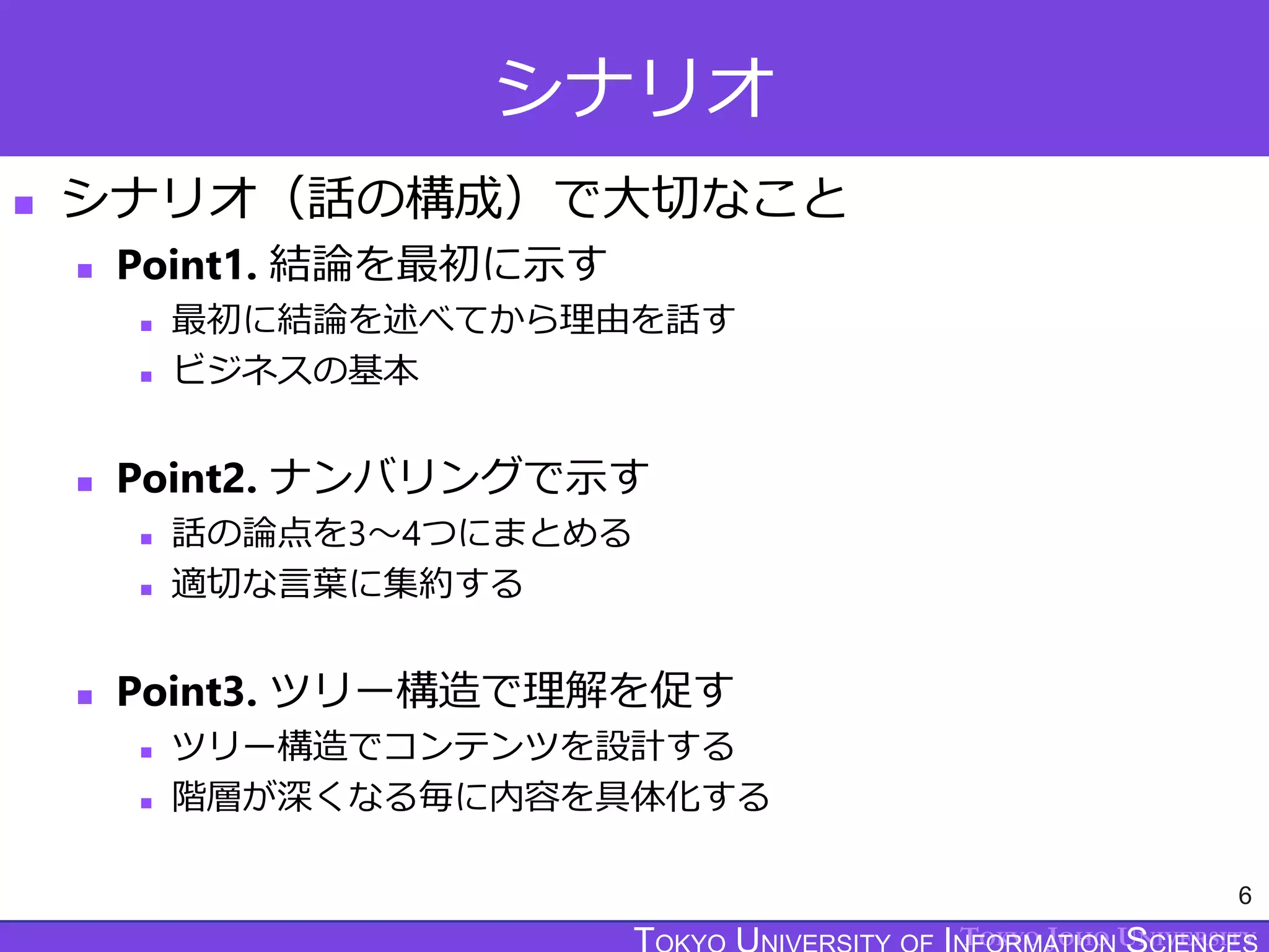 TOKYO JOHO UNIVERSITY
シナリオ
 シナリオ（話の構成）で大切なこと
 Point1. 結論を最初に示す
 最初に結論を述べてから理由を話す
 ビジネスの基本
 Point2. ナンバリングで示す
 話の論点を3～4つにまとめる
 適切な言葉に集約する
 Point3. ツリー構造で理解を促す
 ツリー構造でコンテンツを設計する
 階層が深くなる毎に内容を具体化する
6
 