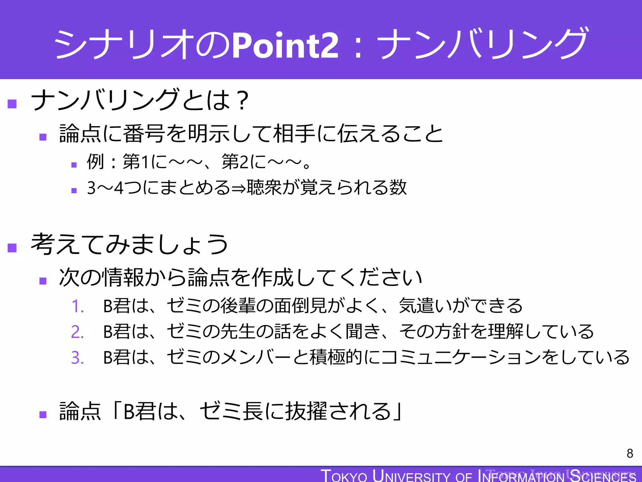 TOKYO JOHO UNIVERSITY
シナリオのPoint2：ナンバリング
 ナンバリングとは？
 論点に番号を明示して相手に伝えること
 例：第1に～～、第2に～～。
 3～4つにまとめる⇒聴衆が覚えられる数
 考えてみましょう
 次の情報から論点を作成してください
1. B君は、ゼミの後輩の面倒見がよく、気遣いができる
2. B君は、ゼミの先生の話をよく聞き、その方針を理解している
3. B君は、ゼミのメンバーと積極的にコミュニケーションをしている
 論点「B君は、ゼミ長に抜擢される」
8
 