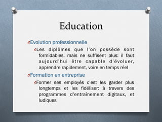Education	
  
O Evolution professionnelle
O Les diplômes que l’on possède sont
formidables, mais ne suffisent plus: il faut
aujourd’hui être capable d’évoluer,
apprendre rapidement, voire en temps réel
O Formation en entreprise
O Former ses employés c’est les garder plus
longtemps et les fidéliser: à travers des
programmes d’entraînement digitaux, et
ludiques
 