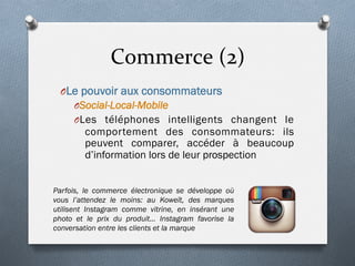 Commerce	
  (2)	
  
O Le pouvoir aux consommateurs
O Social-Local-Mobile
O Les téléphones intelligents changent le
comportement des consommateurs: ils
peuvent comparer, accéder à beaucoup
d’information lors de leur prospection
Parfois, le commerce électronique se développe où
vous l’attendez le moins: au Koweït, des marques
utilisent Instagram comme vitrine, en insérant une
photo et le prix du produit… Instagram favorise la
conversation entre les clients et la marque
 
