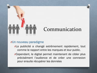 Communication	
  
O Un nouveau paradigme
O La publicité a changé extrêmement rapidement, tout
comme le rapport entre les marques et leur public.
O Cependant, le digital permet maintenant de cibler plus
précisément l’audience et de créer une connexion
pour ensuite récupérer les données
 