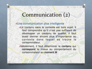 Communication	
  (2)	
  
O Une communication plus intelligente
O Le contenu sans le contexte est hors sujet. Il
faut comprendre qu’il n’est pas suffisant de
développer un contenu de qualité, il faut
aussi donner encore plus d’importance au
contexte dans lequel se trouve le
consommateur.
O Idéalement, il faut déterminer le contenu qui
correspond le mieux au comportement du
consommateur au moment M
 