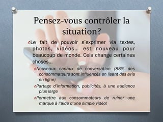 Pensez-­‐vous	
  contrôler	
  la	
  
situation?	
  
O Le fait de pouvoir s’exprimer via textes,
photos, vidéos… est nouveau pour
beaucoup de monde. Cela change certaines
choses…
O Nouveaux canaux de conversation (88% des
consommateurs sont influencés en lisant des avis
en ligne)
O Partage d’information, publicités, à une audience
plus large
O Permettre aux consommateurs de ruiner une
marque à l’aide d’une simple vidéo!
 