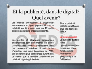 Et	
  la	
  publicité,	
  dans	
  le	
  digital?	
  
Quel	
  avenir?	
  
Les médias désespèrent à augmenter
leurs revenus en ligne, gagnant $1 pour la
publicité en ligne pour tous les $7 qu’ils
perdent dans leurs produits existants.
Les petites et Moyennes entreprises
annonceuses sont elles-mêmes en pleine
transition des médias traditionnels vers
les nouveaux médias. Il est facile
d’imaginer que pour beaucoup de PME,
des annonces plus pertinentes auront plus
de valeur que le modèle traditionnel de
publicité digitale généraliste.
Plus la publicité
digitale est efficace,
plus elle gagne de
valeur.
La clé du succès?
La publicité digitale
livrée
dynamiquement en
temps réel et en
fonction de la
localisation
géographique de
l’utilisateur.
 