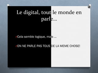 Le	
  digital,	
  tout	
  le	
  monde	
  en	
  
parle…	
  
O Cela semble logique, mais …
O ON NE PARLE PAS TOUS DE LA MEME CHOSE!
 