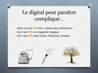Le	
  digital	
  peut	
  paraître	
  
compliqué…	
  
O Cela ne veut PAS dire « réparer des ordinateurs »
O Ce n’est PAS une baguette magique
O Ce n’est PAS juste Twitter, Facebook, Youtube
 