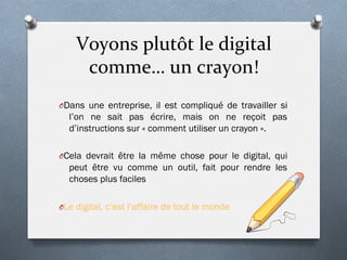 Voyons	
  plutôt	
  le	
  digital	
  
comme…	
  un	
  crayon!	
  
O Dans une entreprise, il est compliqué de travailler si
l’on ne sait pas écrire, mais on ne reçoit pas
d’instructions sur « comment utiliser un crayon ».
O Cela devrait être la même chose pour le digital, qui
peut être vu comme un outil, fait pour rendre les
choses plus faciles
O Le digital, c’est l’affaire de tout le monde
 
