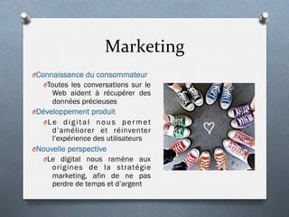 Marketing	
  
O Connaissance du consommateur
O Toutes les conversations sur le
Web aident à récupérer des
données précieuses
O Développement produit
O Le digital nous permet
d’améliorer et réinventer
l’expérience des utilisateurs
O Nouvelle perspective
O Le digital nous ramène aux
origines de la stratégie
marketing, afin de ne pas
perdre de temps et d’argent
 