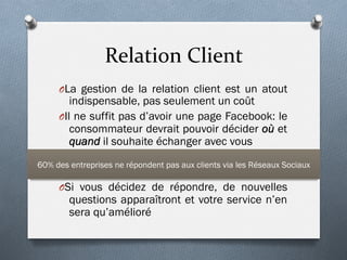 Relation	
  Client	
  
O La gestion de la relation client est un atout
indispensable, pas seulement un coût
O Il ne suffit pas d’avoir une page Facebook: le
consommateur devrait pouvoir décider où et
quand il souhaite échanger avec vous
O Si vous décidez de répondre, de nouvelles
questions apparaîtront et votre service n’en
sera qu’amélioré
60% des entreprises ne répondent pas aux clients via les Réseaux Sociaux
 