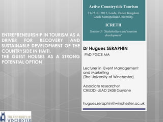 Active Countryside Tourism
                                  23-25. 01.2013, Leeds, United Kingdom
                                      Leeds Metropolitan University,

                                              ICRETH
                                   Session 5: ‘Stakeholders and tourism
ENTREPRENEURSHIP IN TOURISM AS A               development’
DRIVER   FOR   RECOVERY     AND
SUSTAINABLE DEVELOPMENT OF THE
                                 Dr Hugues SERAPHIN
COUNTRYSIDE IN HAITI.
                                 PhD PGCE MA
THE GUEST HOUSES AS A STRONG
POTENTIAL OPTION
                                Lecturer in Event Management
                                and Marketing
                                (The University of Winchester)

                                Associate researcher
                                CREDDI-LEAD 2438 Guyane


                                hugues.seraphin@winchester.ac.uk
 