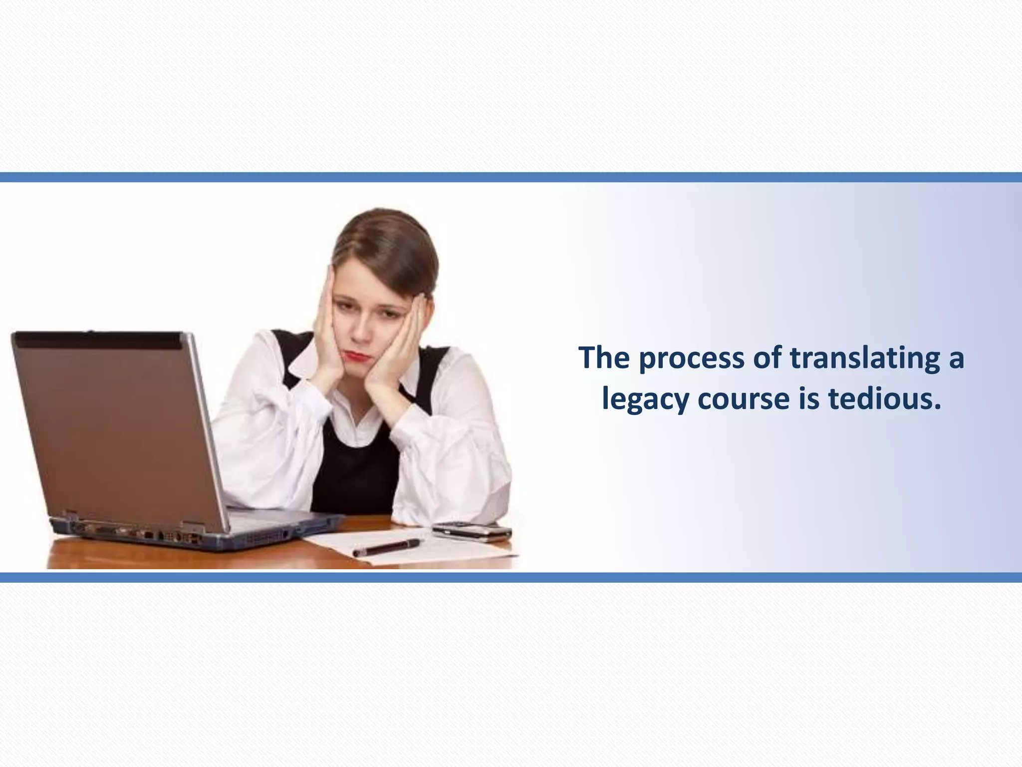 The process of translating a
legacy course is tedious.
 