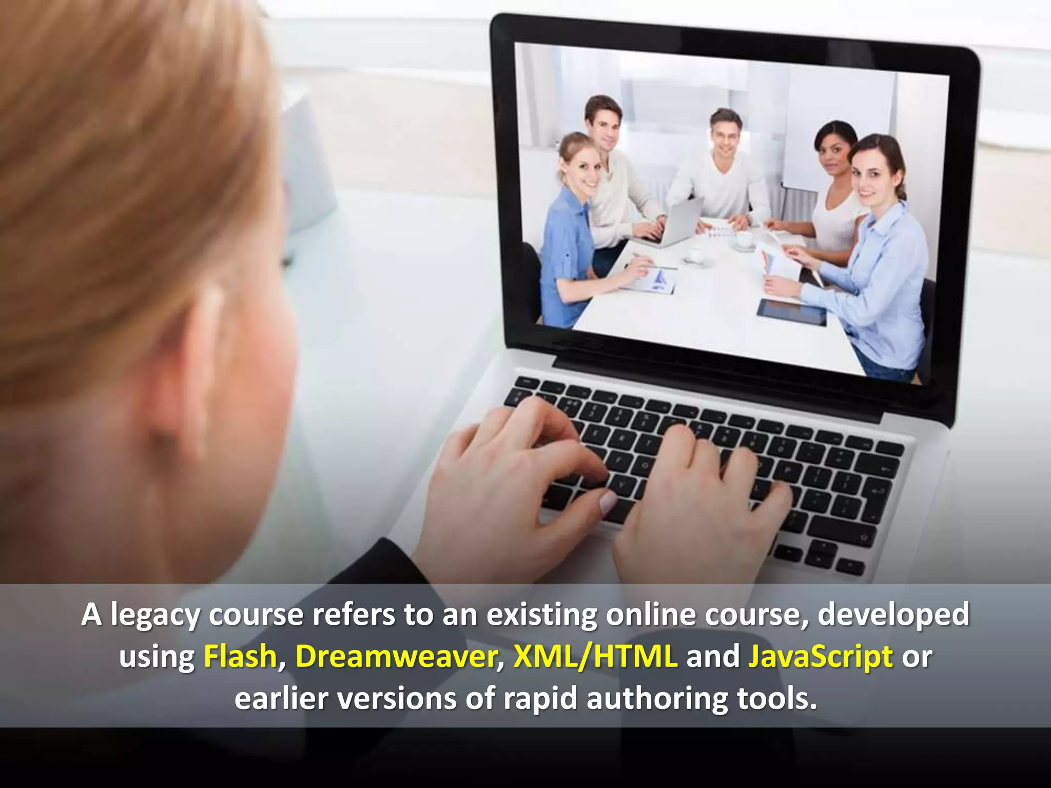 A legacy course refers to an existing online course, developed
using Flash, Dreamweaver, XML/HTML and JavaScript or
earlier versions of rapid authoring tools.
 