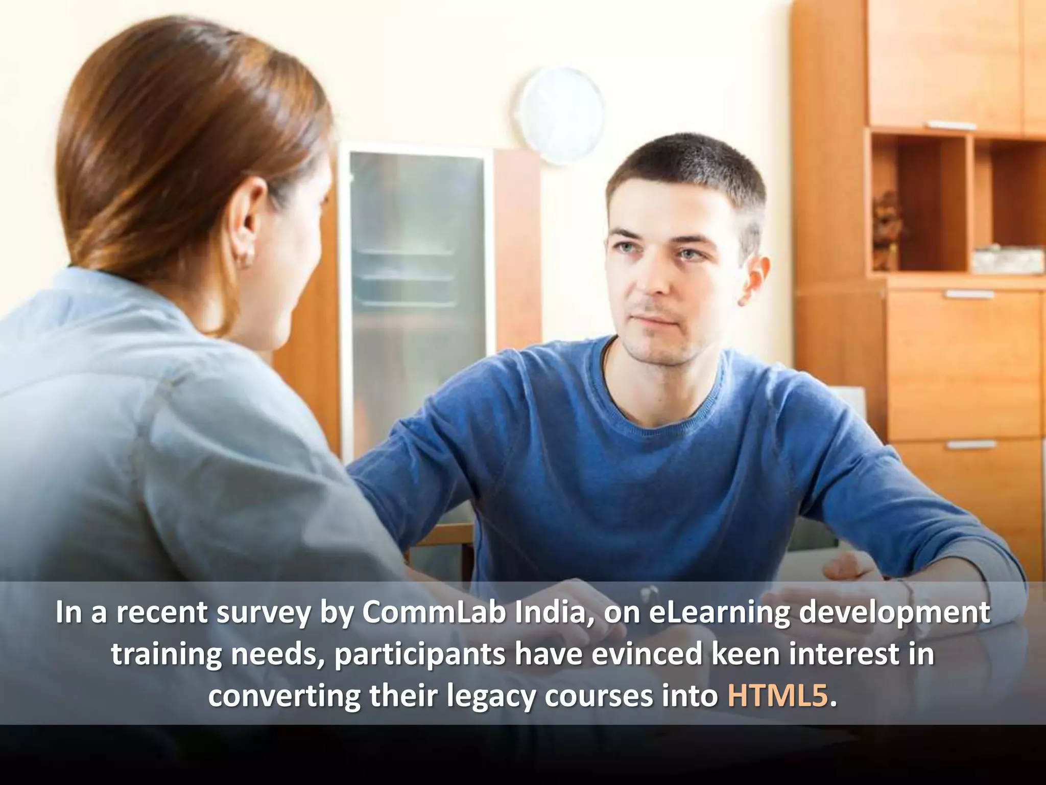 In a recent survey by CommLab India, on eLearning development
training needs, participants have evinced keen interest in
converting their legacy courses into HTML5.
 
