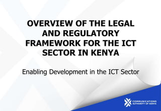 OVERVIEW OF THE LEGAL
AND REGULATORY
FRAMEWORK FOR THE ICT
SECTOR IN KENYA
Enabling Development in the ICT Sector
 